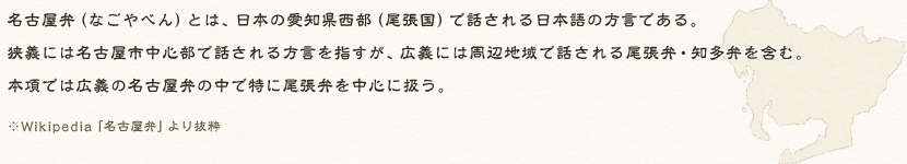 名古屋弁(なごやべん)とは、日本の愛知県西部(尾張国)で話される日本語の方言である。狭義には名古屋市中心部で話される方言を指すが、広義には周辺地域で話される尾張弁・知多弁を含む。本項では広義の名古屋弁の中で特に尾張弁を中心に扱う。